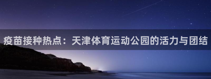 速球体育官网入口：疫苗接种热点：天津体育运动公园的活力与团结